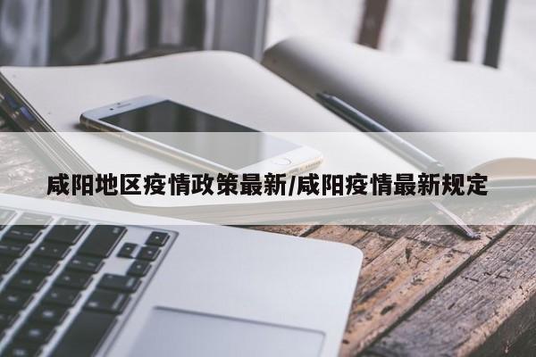 咸阳地区疫情政策最新/咸阳疫情最新规定