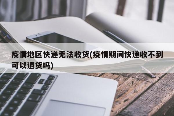 疫情地区快递无法收货(疫情期间快递收不到可以退货吗)