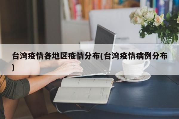 台湾疫情各地区疫情分布(台湾疫情病例分布)