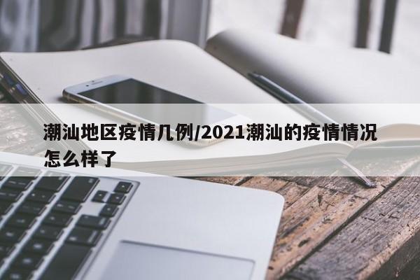 潮汕地区疫情几例/2021潮汕的疫情情况怎么样了