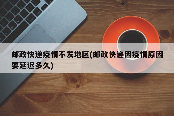 邮政快递疫情不发地区(邮政快递因疫情原因要延迟多久)