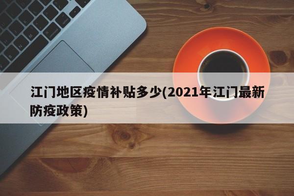 江门地区疫情补贴多少(2021年江门最新防疫政策)