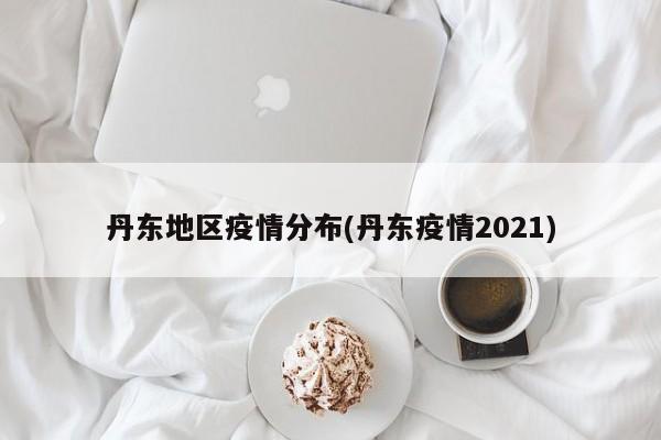 丹东地区疫情分布(丹东疫情2021)